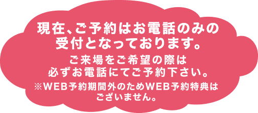 ※WEB予約期間外のためWEB予約特典はございません。ご来場をご希望の際は必ずお電話にてご予約下さい。現在、ご予約はお電話のみの受付となっております。
