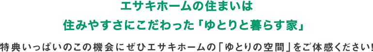 エサキホームの住まいは住みやすさにこだわった「ゆとりと暮らす家」 特典いっぱいのこの機会に
        ぜひエサキホームの「ゆとりの空間」をご体感ください！