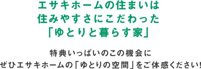 エサキホームの住まいは住みやすさにこだわった「ゆとりと暮らす家」 特典いっぱいのこの機会に
        ぜひエサキホームの「ゆとりの空間」をご体感ください！