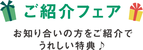 ご紹介フェア お知り合いの方をご紹介でうれしい特典♪