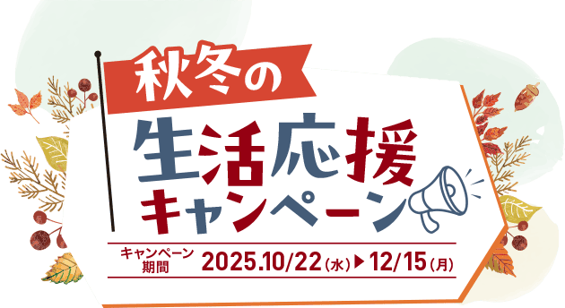 秋冬の生活応援キャンペーン キャンペーン期間 2025.10/22(水)▶︎12/15(月)