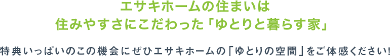 エサキホームの住まいは住みやすさにこだわった「ゆとりと暮らす家」特典いっぱいのこの機会にぜひエサキホームの「ゆとりの空間」をご体感ください！